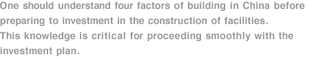 One should understand four factors of building in China before preparing to investment in the construction of facilities. This knowledge is critical for proceeding smoothly with the investment plan. 