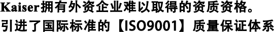 Kaiser擁有外資企業(yè)難以取得的資質(zhì)資格。 引進(jìn)了國際標準的【ISO9001】質(zhì)量保證體系